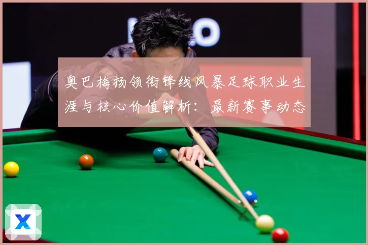 奥巴梅扬领衔锋线风暴足球职业生涯与核心价值解析：最新赛事动态与深度分析