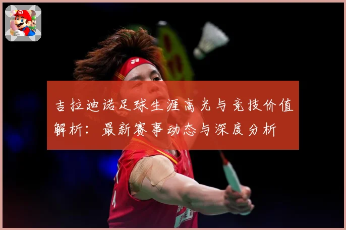 吉拉迪诺足球生涯高光与竞技价值解析：最新赛事动态与深度分析