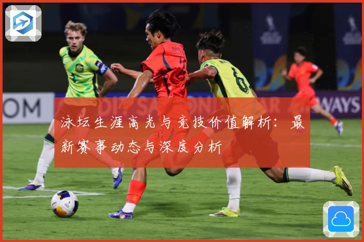 泳坛生涯高光与竞技价值解析：最新赛事动态与深度分析