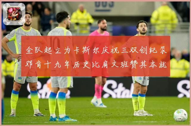 全队起立为卡斯尔庆祝三双创纪录邓肯十九年历史比肩文班赞其本就赛场复盘：最新赛事动态与深度分析