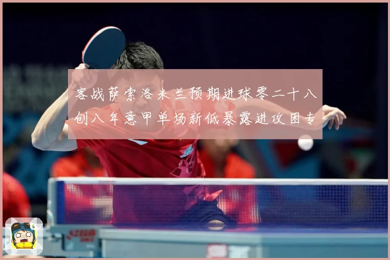 客战萨索洛米兰预期进球零二十八创八年意甲单场新低暴露进攻困专题观察：最新赛事动态与深度分析