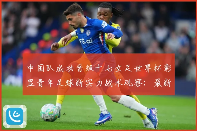 中国队成功晋级十七女足世界杯彰显青年足球新实力战术观察：最新赛事动态与深度分析